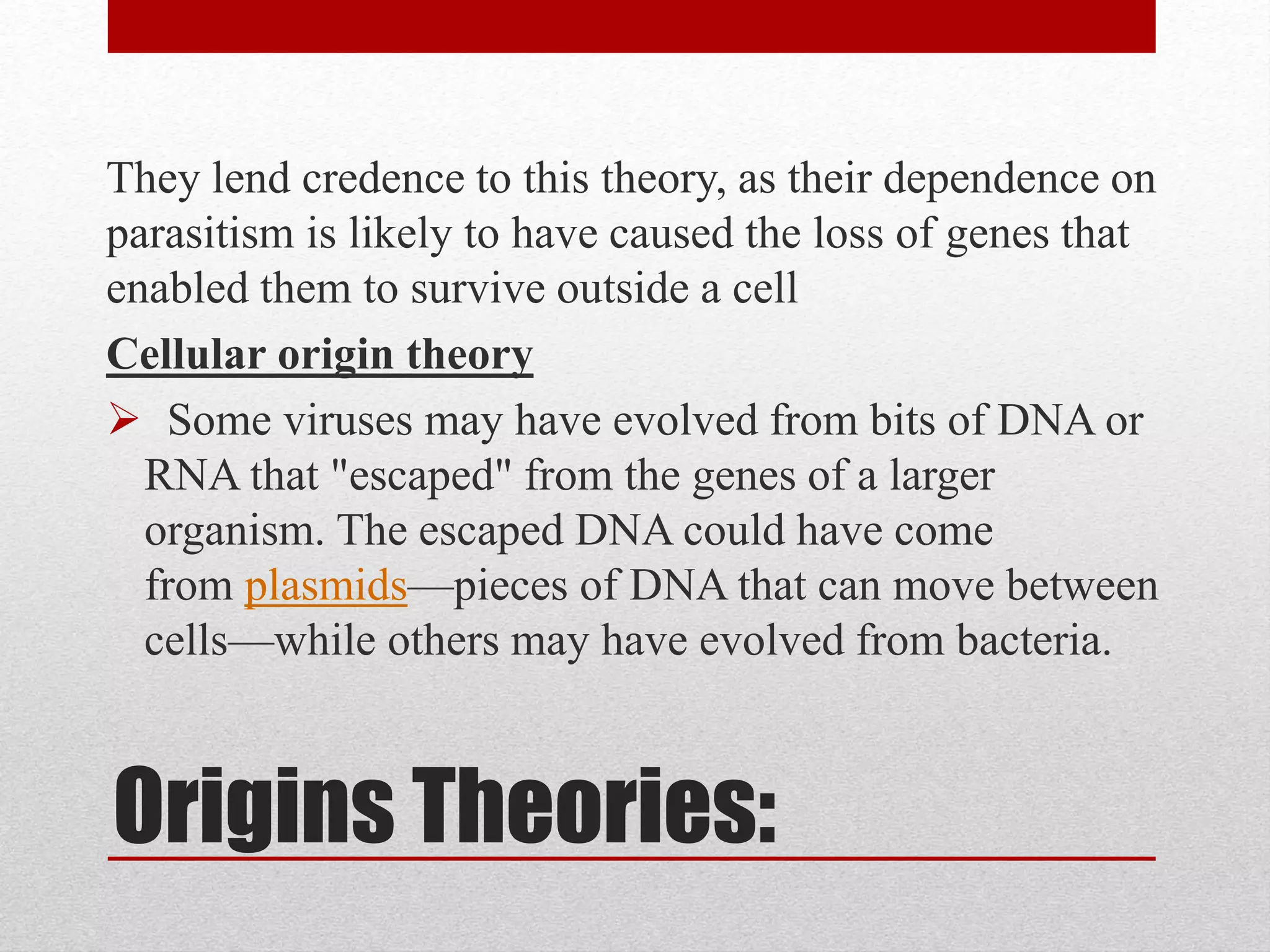 Origins Theories:
They lend credence to this theory, as their dependence on
parasitism is likely to have caused the loss of genes that
enabled them to survive outside a cell
Cellular origin theory
 Some viruses may have evolved from bits of DNA or
RNA that "escaped" from the genes of a larger
organism. The escaped DNA could have come
from plasmids—pieces of DNA that can move between
cells—while others may have evolved from bacteria.
 