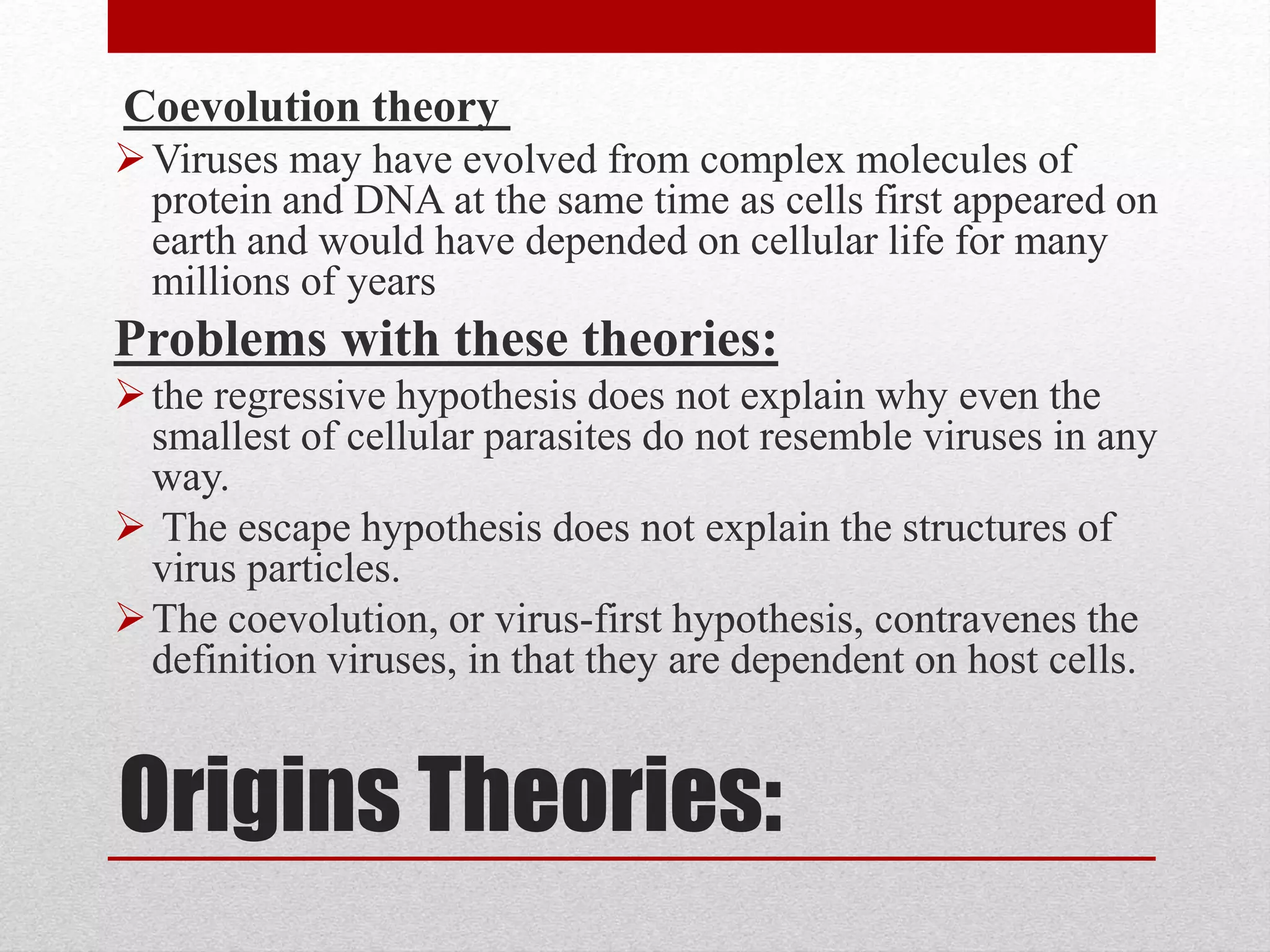 Origins Theories:
Coevolution theory
Viruses may have evolved from complex molecules of
protein and DNA at the same time as cells first appeared on
earth and would have depended on cellular life for many
millions of years
Problems with these theories:
the regressive hypothesis does not explain why even the
smallest of cellular parasites do not resemble viruses in any
way.
 The escape hypothesis does not explain the structures of
virus particles.
The coevolution, or virus-first hypothesis, contravenes the
definition viruses, in that they are dependent on host cells.
 