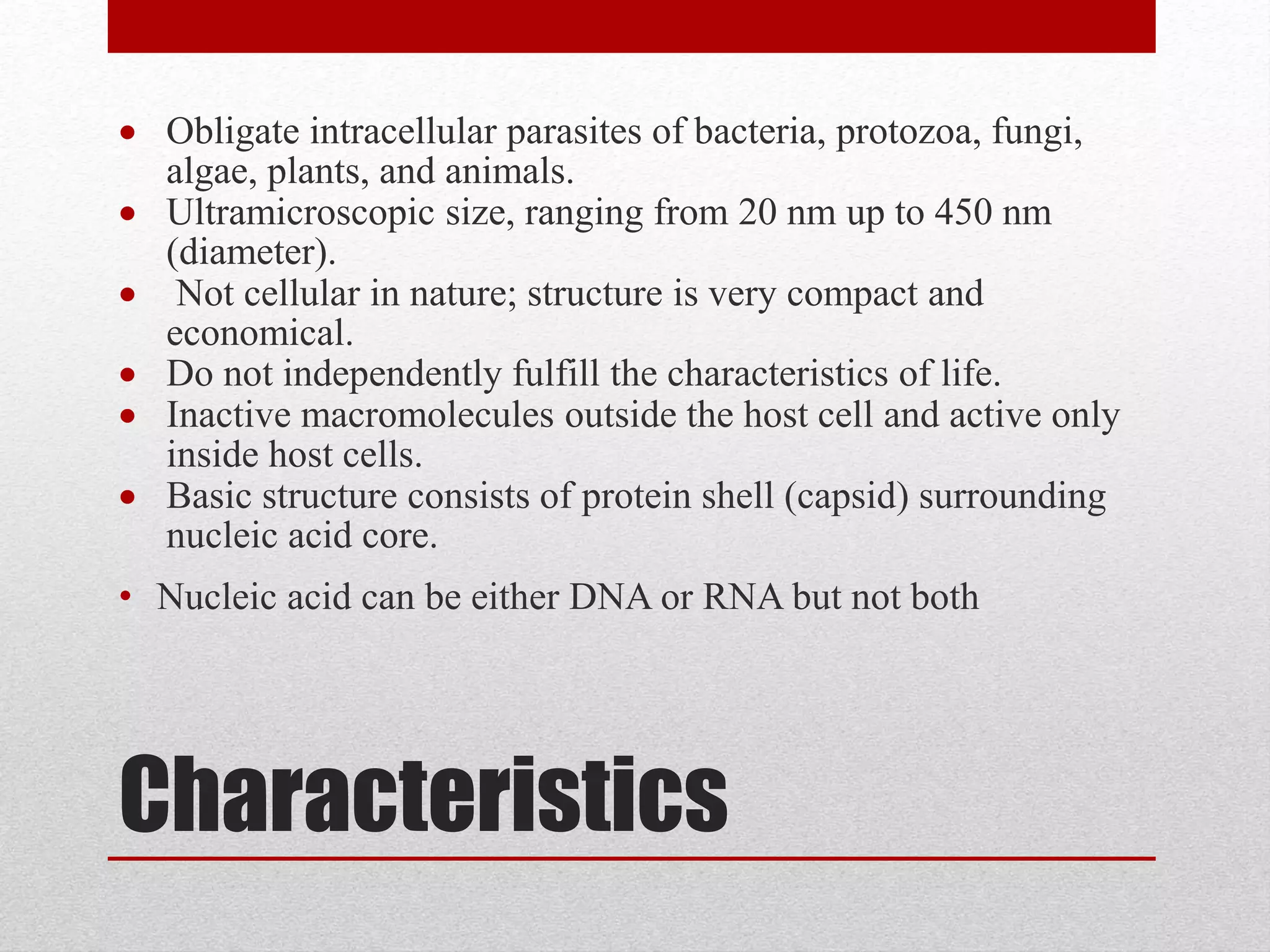 Characteristics
 Obligate intracellular parasites of bacteria, protozoa, fungi,
algae, plants, and animals.
 Ultramicroscopic size, ranging from 20 nm up to 450 nm
(diameter).
 Not cellular in nature; structure is very compact and
economical.
 Do not independently fulfill the characteristics of life.
 Inactive macromolecules outside the host cell and active only
inside host cells.
 Basic structure consists of protein shell (capsid) surrounding
nucleic acid core.
• Nucleic acid can be either DNA or RNA but not both
 