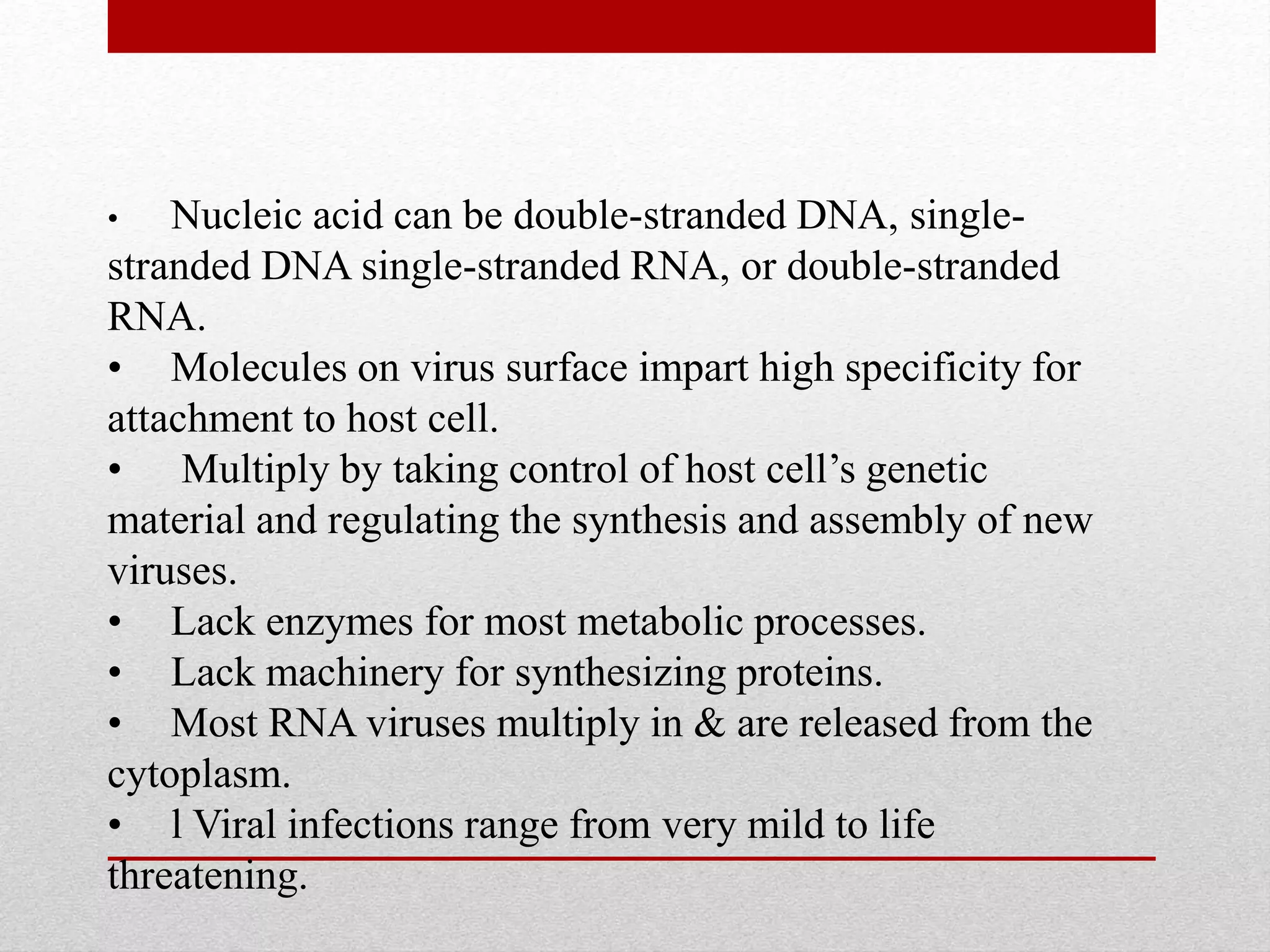 • Nucleic acid can be double-stranded DNA, single-
stranded DNA single-stranded RNA, or double-stranded
RNA.
• Molecules on virus surface impart high specificity for
attachment to host cell.
• Multiply by taking control of host cell’s genetic
material and regulating the synthesis and assembly of new
viruses.
• Lack enzymes for most metabolic processes.
• Lack machinery for synthesizing proteins.
• Most RNA viruses multiply in & are released from the
cytoplasm.
• l Viral infections range from very mild to life
threatening.
 