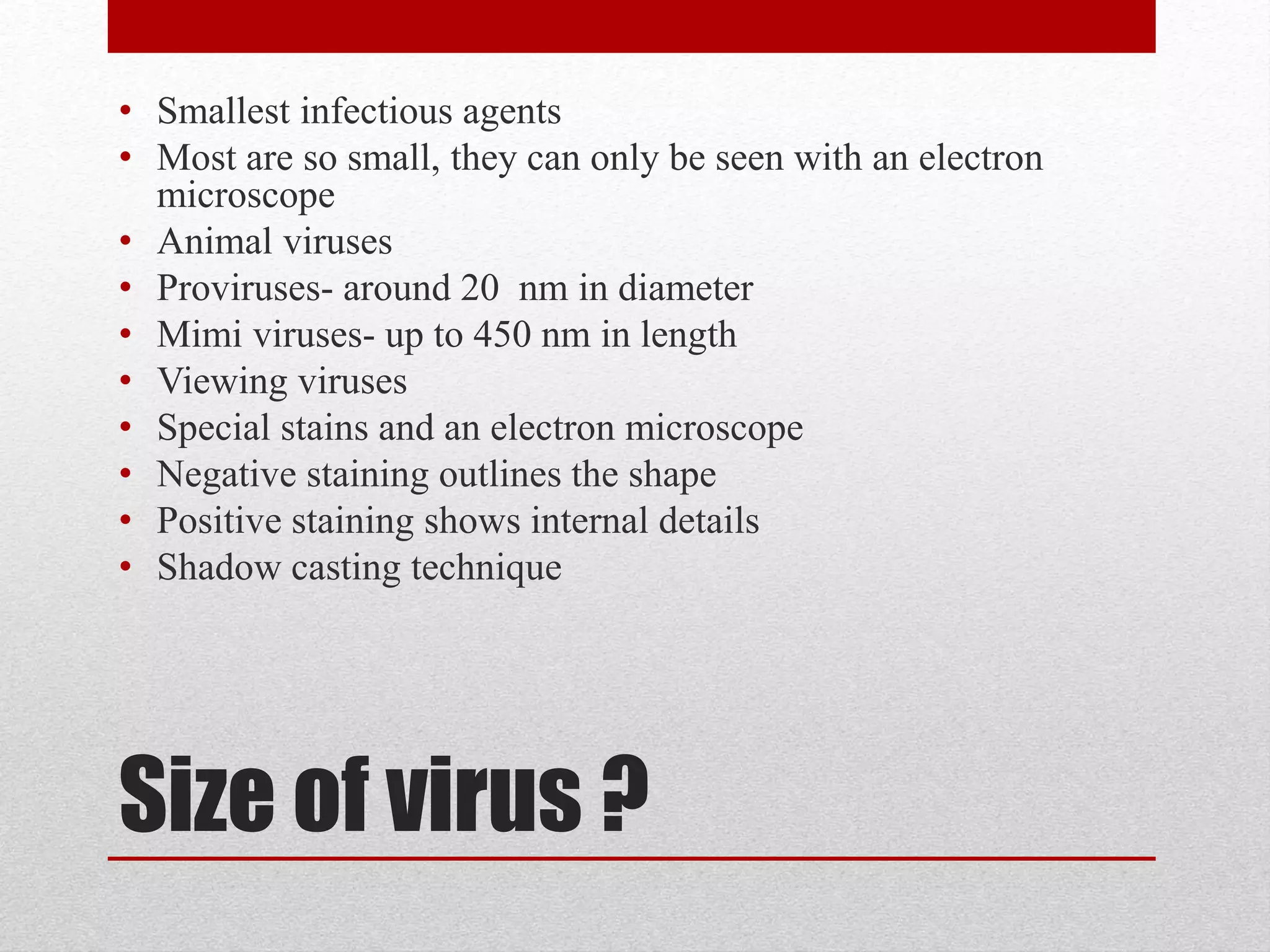 Size of virus ?
• Smallest infectious agents
• Most are so small, they can only be seen with an electron
microscope
• Animal viruses
• Proviruses- around 20 nm in diameter
• Mimi viruses- up to 450 nm in length
• Viewing viruses
• Special stains and an electron microscope
• Negative staining outlines the shape
• Positive staining shows internal details
• Shadow casting technique
 