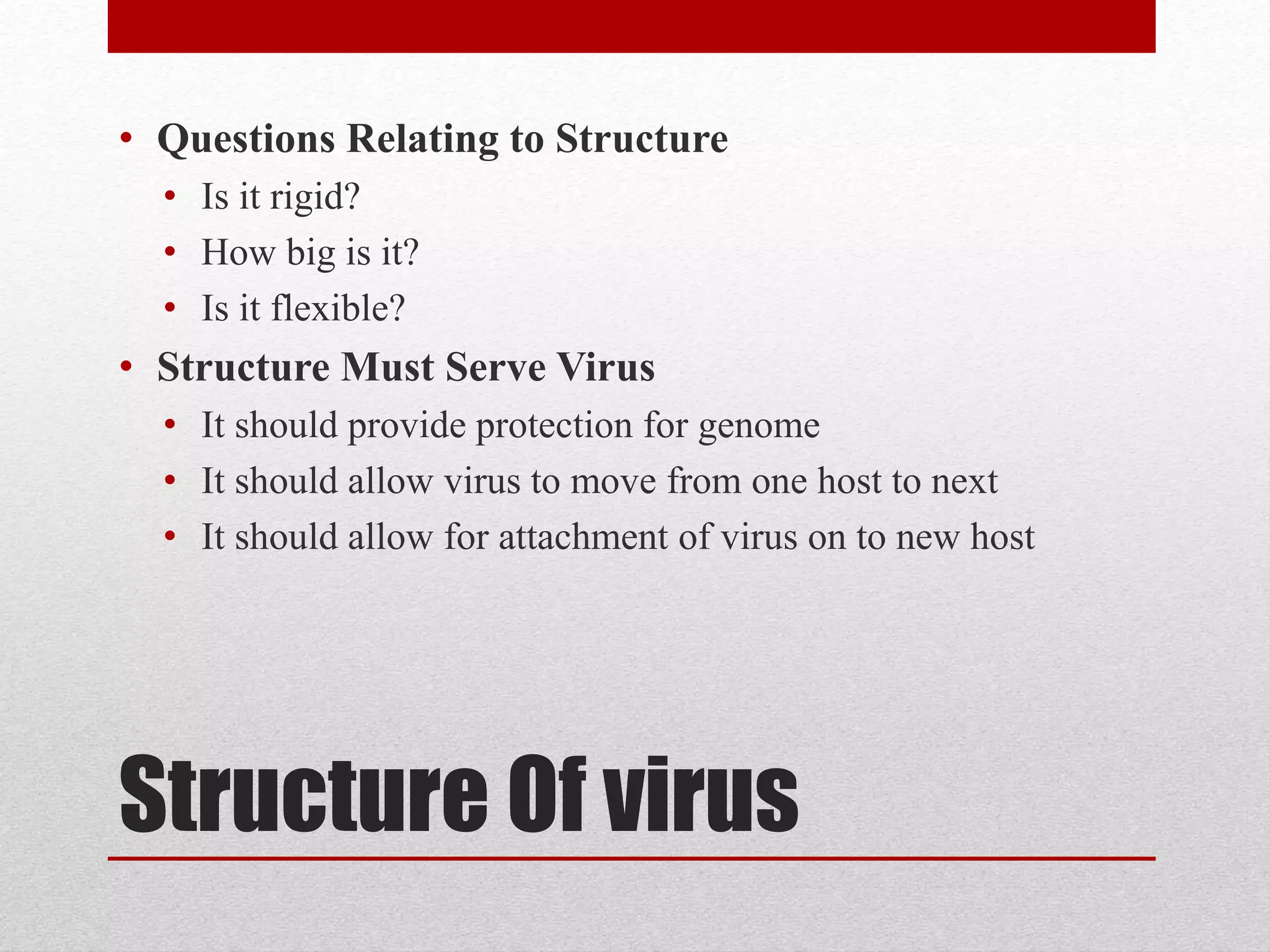 Structure Of virus
• Questions Relating to Structure
• Is it rigid?
• How big is it?
• Is it flexible?
• Structure Must Serve Virus
• It should provide protection for genome
• It should allow virus to move from one host to next
• It should allow for attachment of virus on to new host
 