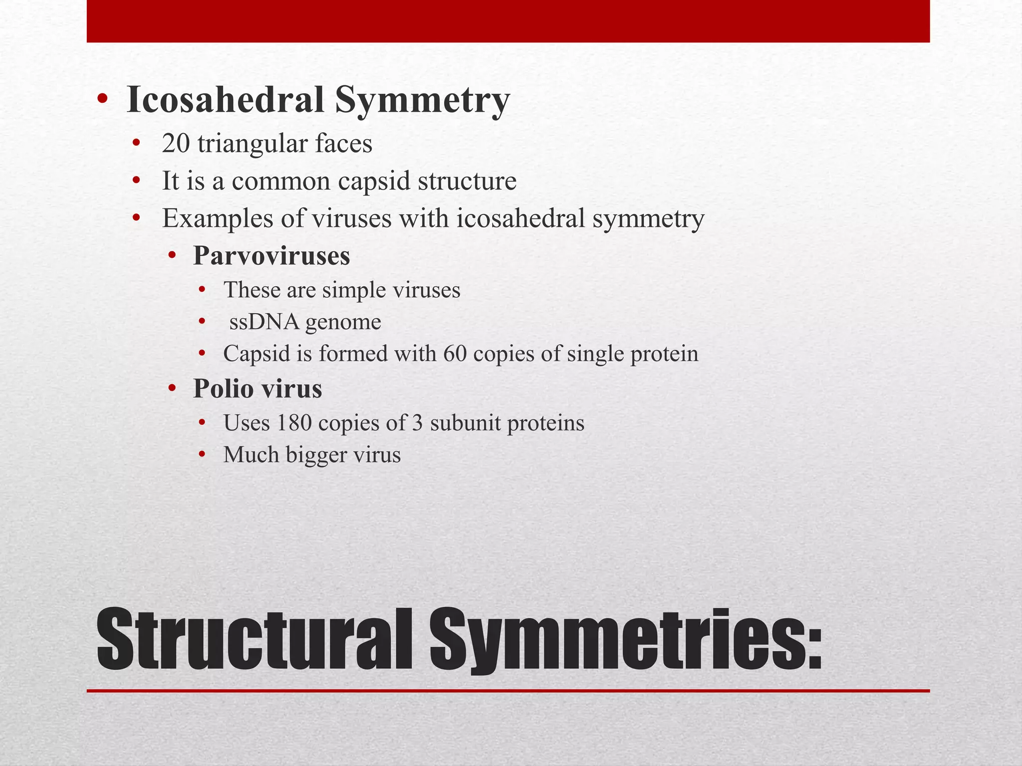 Structural Symmetries:
• Icosahedral Symmetry
• 20 triangular faces
• It is a common capsid structure
• Examples of viruses with icosahedral symmetry
• Parvoviruses
• These are simple viruses
• ssDNA genome
• Capsid is formed with 60 copies of single protein
• Polio virus
• Uses 180 copies of 3 subunit proteins
• Much bigger virus
 