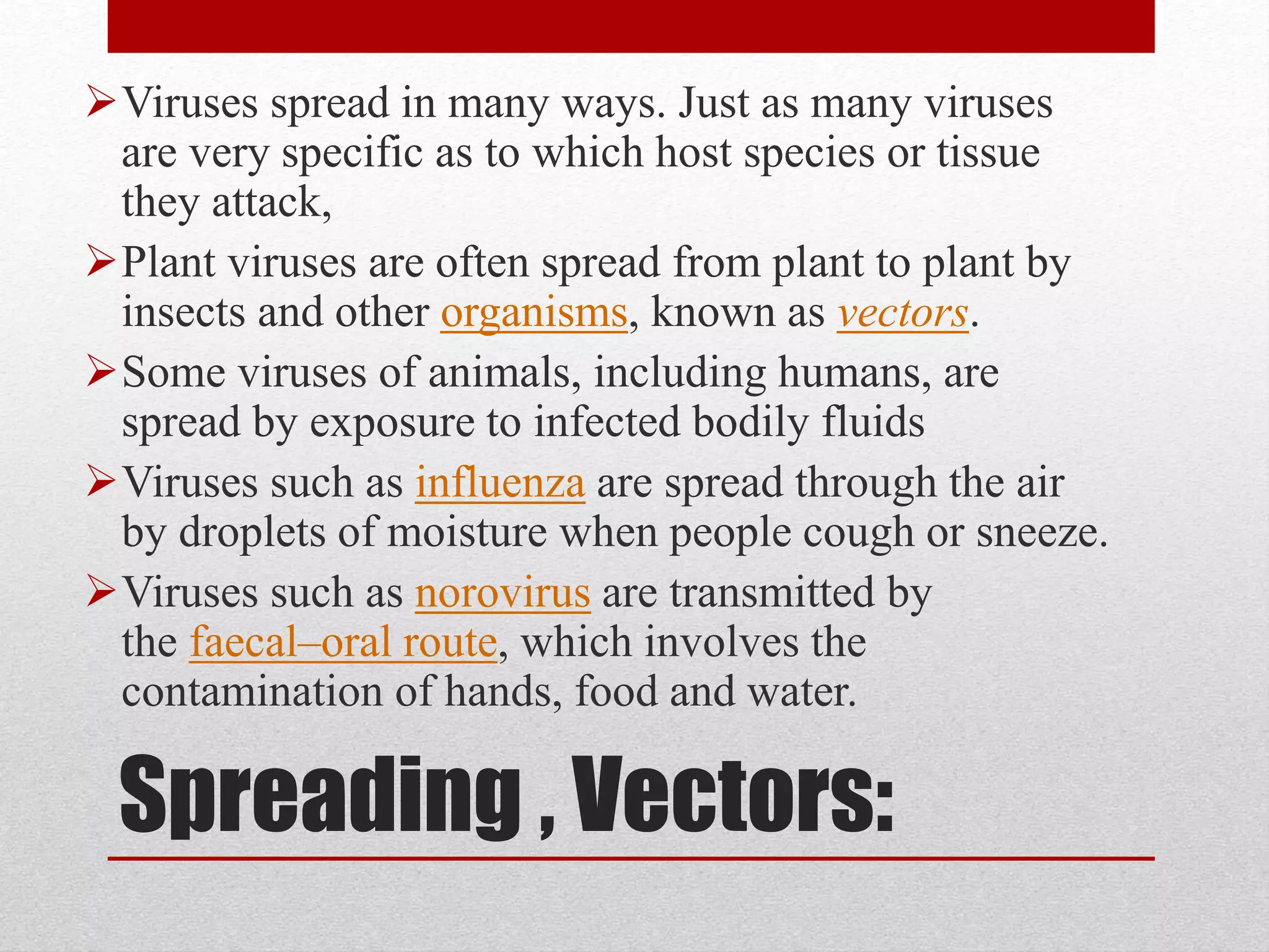 Spreading , Vectors:
Viruses spread in many ways. Just as many viruses
are very specific as to which host species or tissue
they attack,
Plant viruses are often spread from plant to plant by
insects and other organisms, known as vectors.
Some viruses of animals, including humans, are
spread by exposure to infected bodily fluids
Viruses such as influenza are spread through the air
by droplets of moisture when people cough or sneeze.
Viruses such as norovirus are transmitted by
the faecal–oral route, which involves the
contamination of hands, food and water.
 