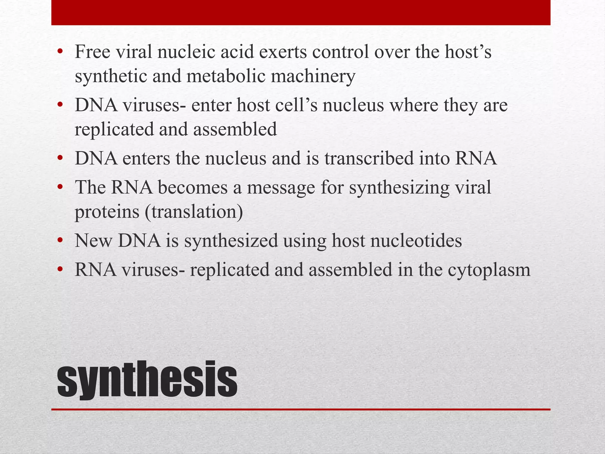 synthesis
• Free viral nucleic acid exerts control over the host’s
synthetic and metabolic machinery
• DNA viruses- enter host cell’s nucleus where they are
replicated and assembled
• DNA enters the nucleus and is transcribed into RNA
• The RNA becomes a message for synthesizing viral
proteins (translation)
• New DNA is synthesized using host nucleotides
• RNA viruses- replicated and assembled in the cytoplasm
 