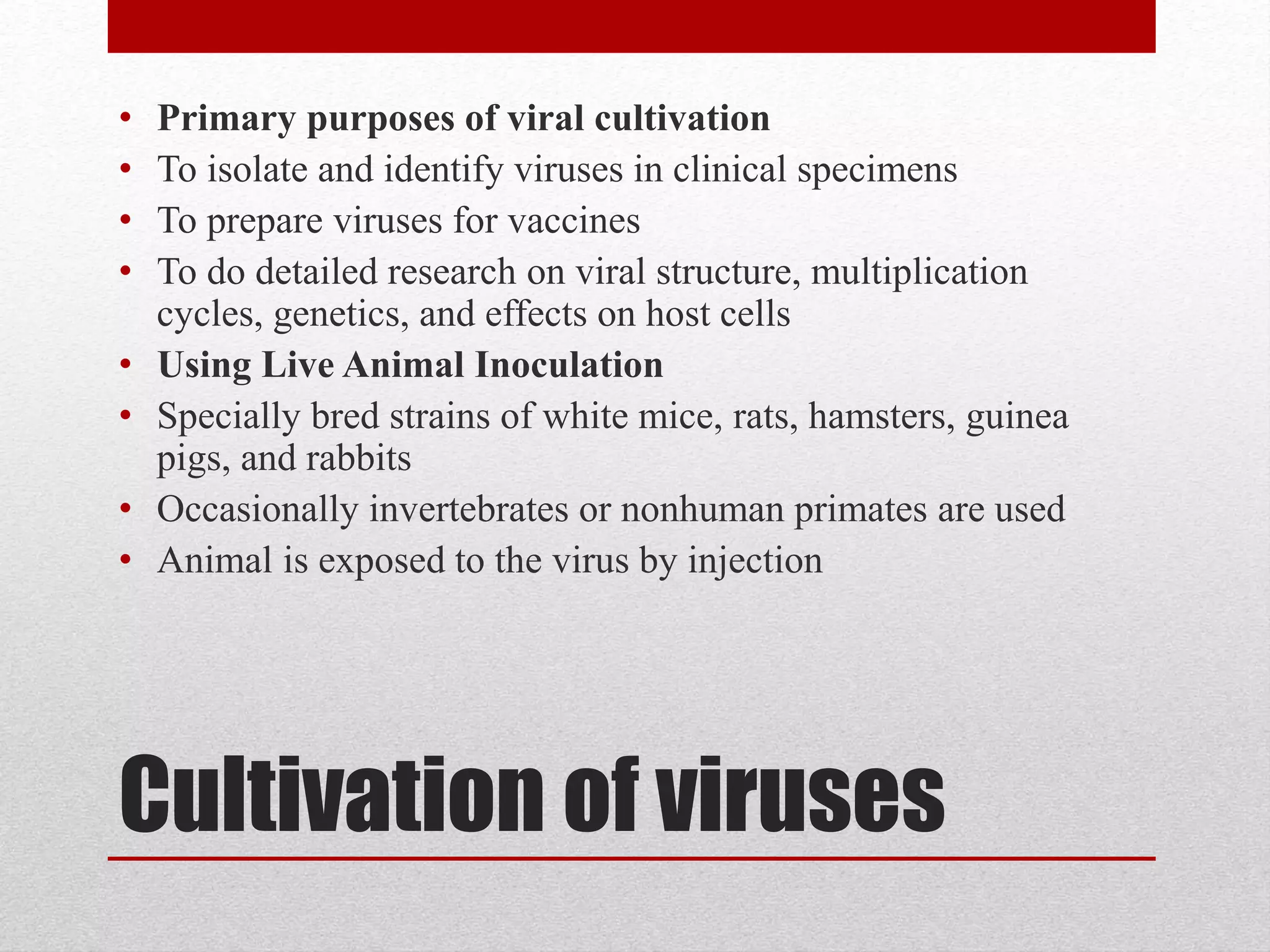 Cultivation of viruses
• Primary purposes of viral cultivation
• To isolate and identify viruses in clinical specimens
• To prepare viruses for vaccines
• To do detailed research on viral structure, multiplication
cycles, genetics, and effects on host cells
• Using Live Animal Inoculation
• Specially bred strains of white mice, rats, hamsters, guinea
pigs, and rabbits
• Occasionally invertebrates or nonhuman primates are used
• Animal is exposed to the virus by injection
 