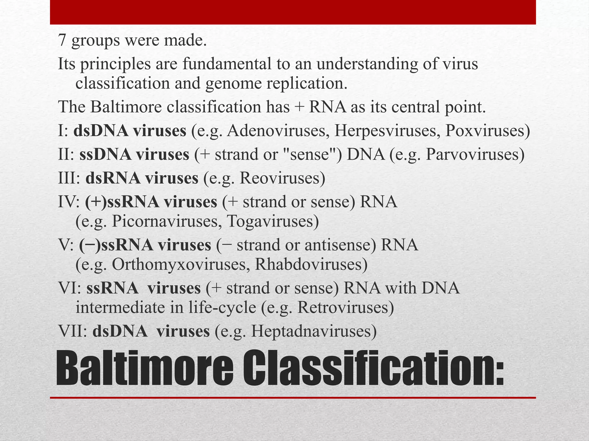 Baltimore Classification:
7 groups were made.
Its principles are fundamental to an understanding of virus
classification and genome replication.
The Baltimore classification has + RNA as its central point.
I: dsDNA viruses (e.g. Adenoviruses, Herpesviruses, Poxviruses)
II: ssDNA viruses (+ strand or "sense") DNA (e.g. Parvoviruses)
III: dsRNA viruses (e.g. Reoviruses)
IV: (+)ssRNA viruses (+ strand or sense) RNA
(e.g. Picornaviruses, Togaviruses)
V: (−)ssRNA viruses (− strand or antisense) RNA
(e.g. Orthomyxoviruses, Rhabdoviruses)
VI: ssRNA viruses (+ strand or sense) RNA with DNA
intermediate in life-cycle (e.g. Retroviruses)
VII: dsDNA viruses (e.g. Heptadnaviruses)
 