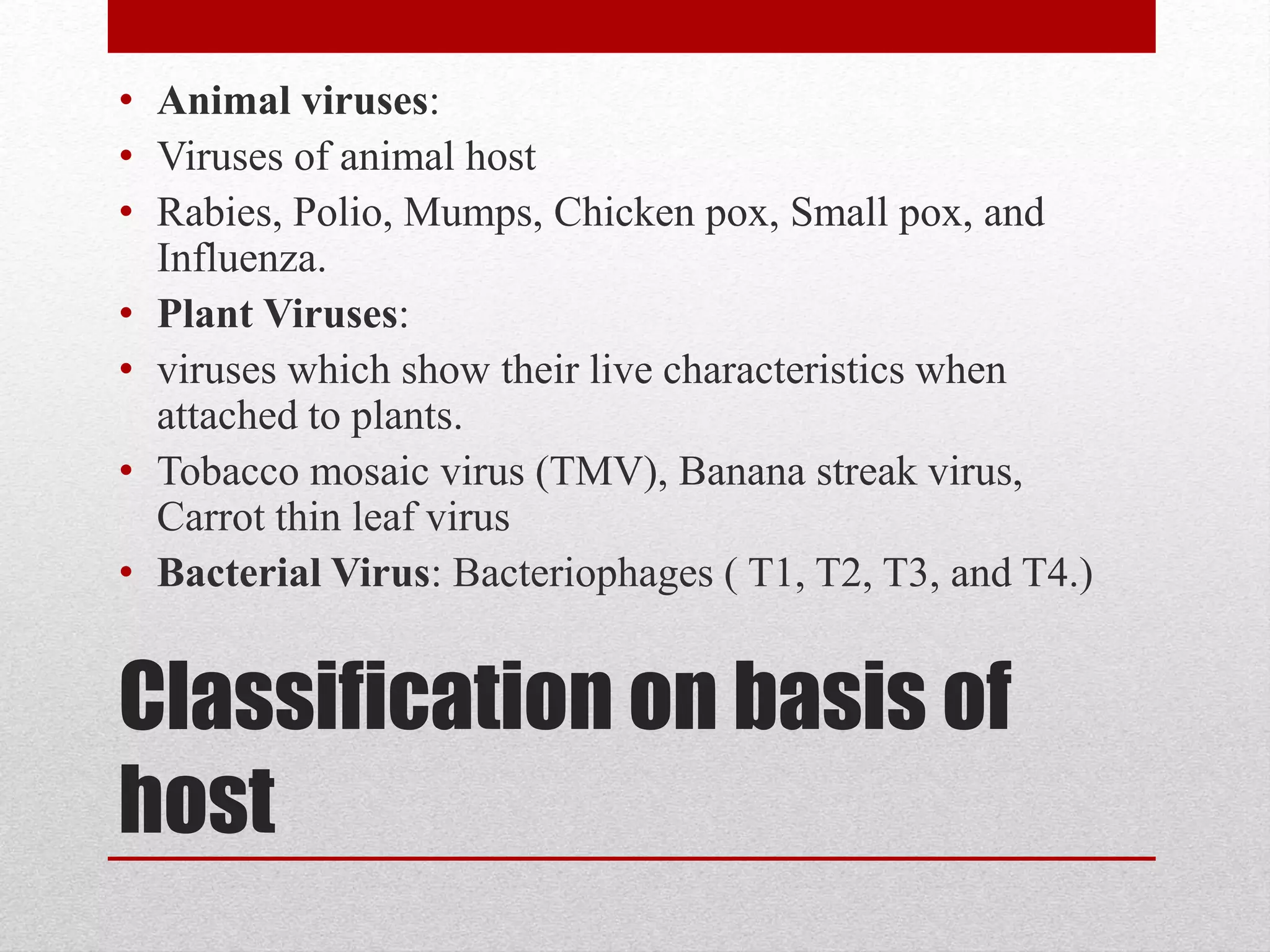 Classification on basis of
host
• Animal viruses:
• Viruses of animal host
• Rabies, Polio, Mumps, Chicken pox, Small pox, and
Influenza.
• Plant Viruses:
• viruses which show their live characteristics when
attached to plants.
• Tobacco mosaic virus (TMV), Banana streak virus,
Carrot thin leaf virus
• Bacterial Virus: Bacteriophages ( T1, T2, T3, and T4.)
 