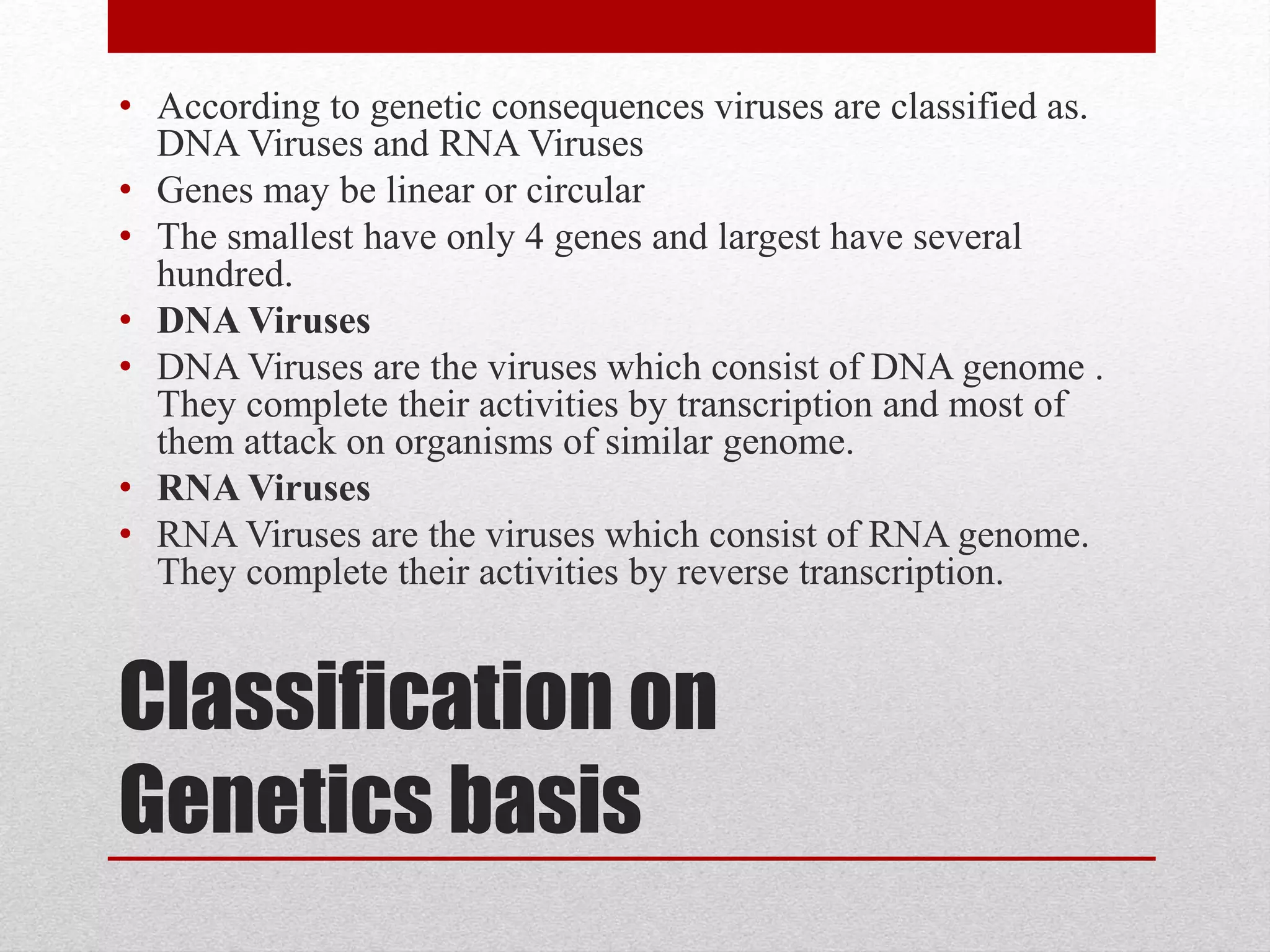 Classification on
Genetics basis
• According to genetic consequences viruses are classified as.
DNA Viruses and RNA Viruses
• Genes may be linear or circular
• The smallest have only 4 genes and largest have several
hundred.
• DNA Viruses
• DNA Viruses are the viruses which consist of DNA genome .
They complete their activities by transcription and most of
them attack on organisms of similar genome.
• RNA Viruses
• RNA Viruses are the viruses which consist of RNA genome.
They complete their activities by reverse transcription.
 