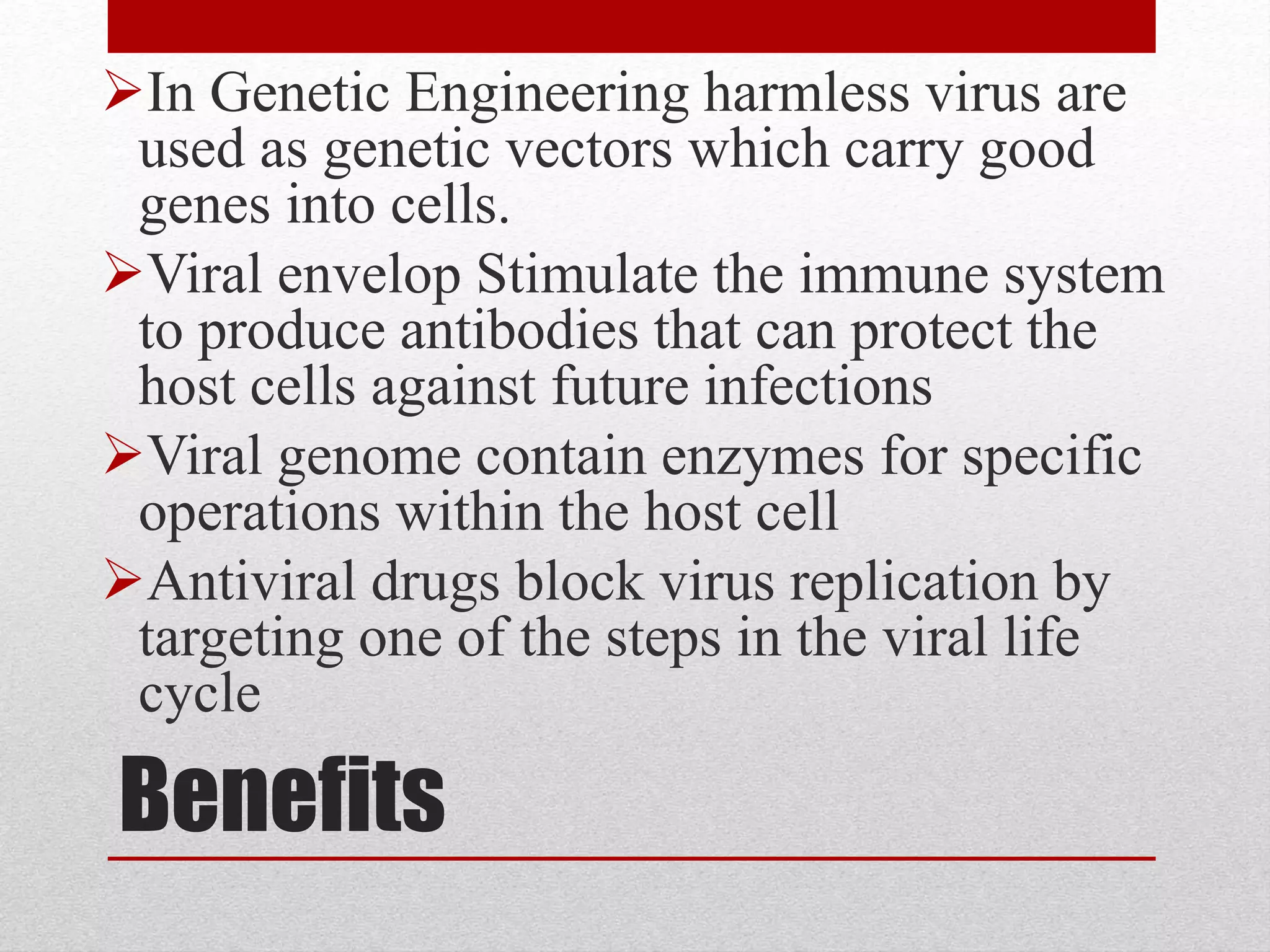 Benefits
In Genetic Engineering harmless virus are
used as genetic vectors which carry good
genes into cells.
Viral envelop Stimulate the immune system
to produce antibodies that can protect the
host cells against future infections
Viral genome contain enzymes for specific
operations within the host cell
Antiviral drugs block virus replication by
targeting one of the steps in the viral life
cycle
 