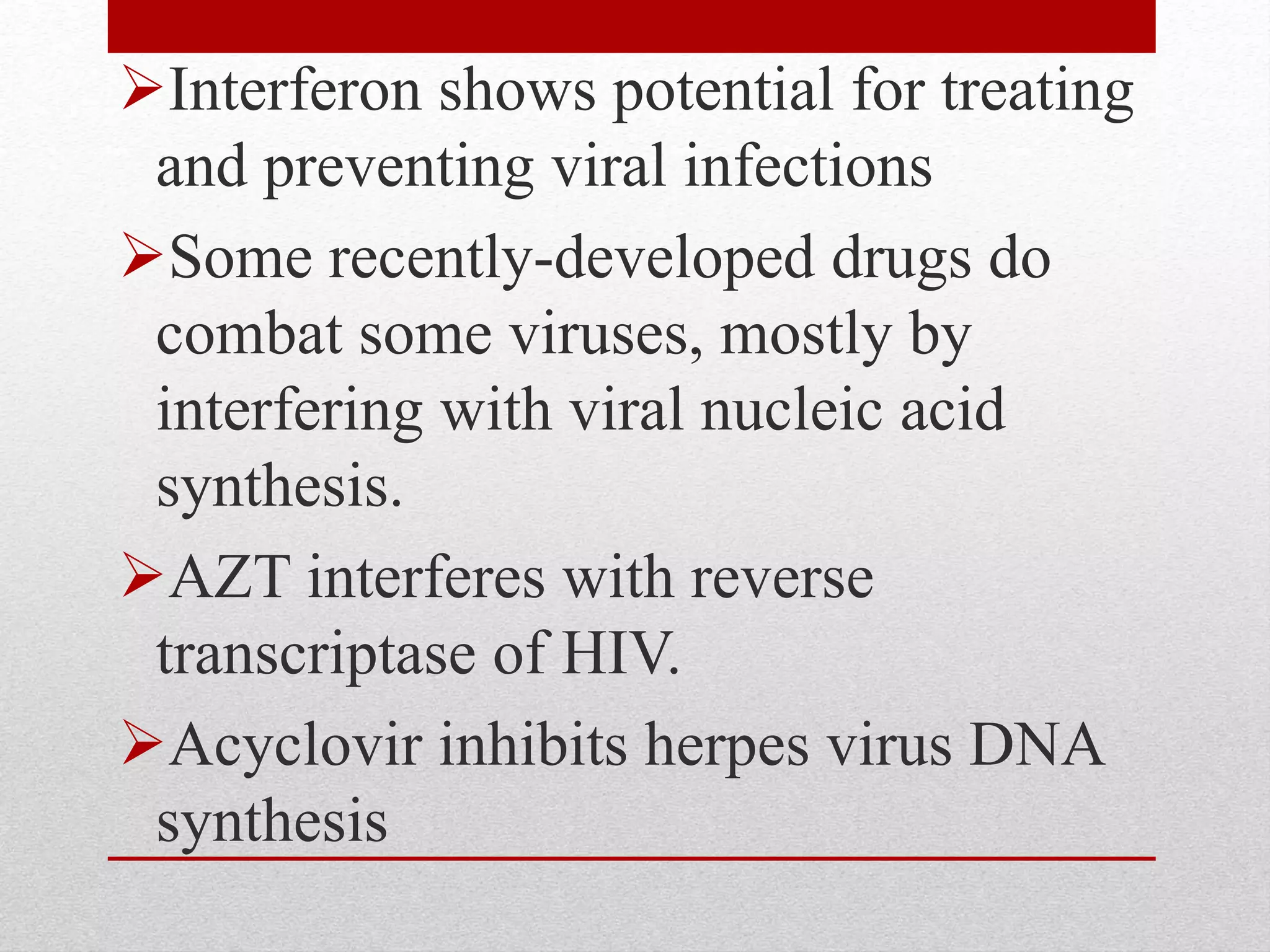 Interferon shows potential for treating
and preventing viral infections
Some recently-developed drugs do
combat some viruses, mostly by
interfering with viral nucleic acid
synthesis.
AZT interferes with reverse
transcriptase of HIV.
Acyclovir inhibits herpes virus DNA
synthesis
 
