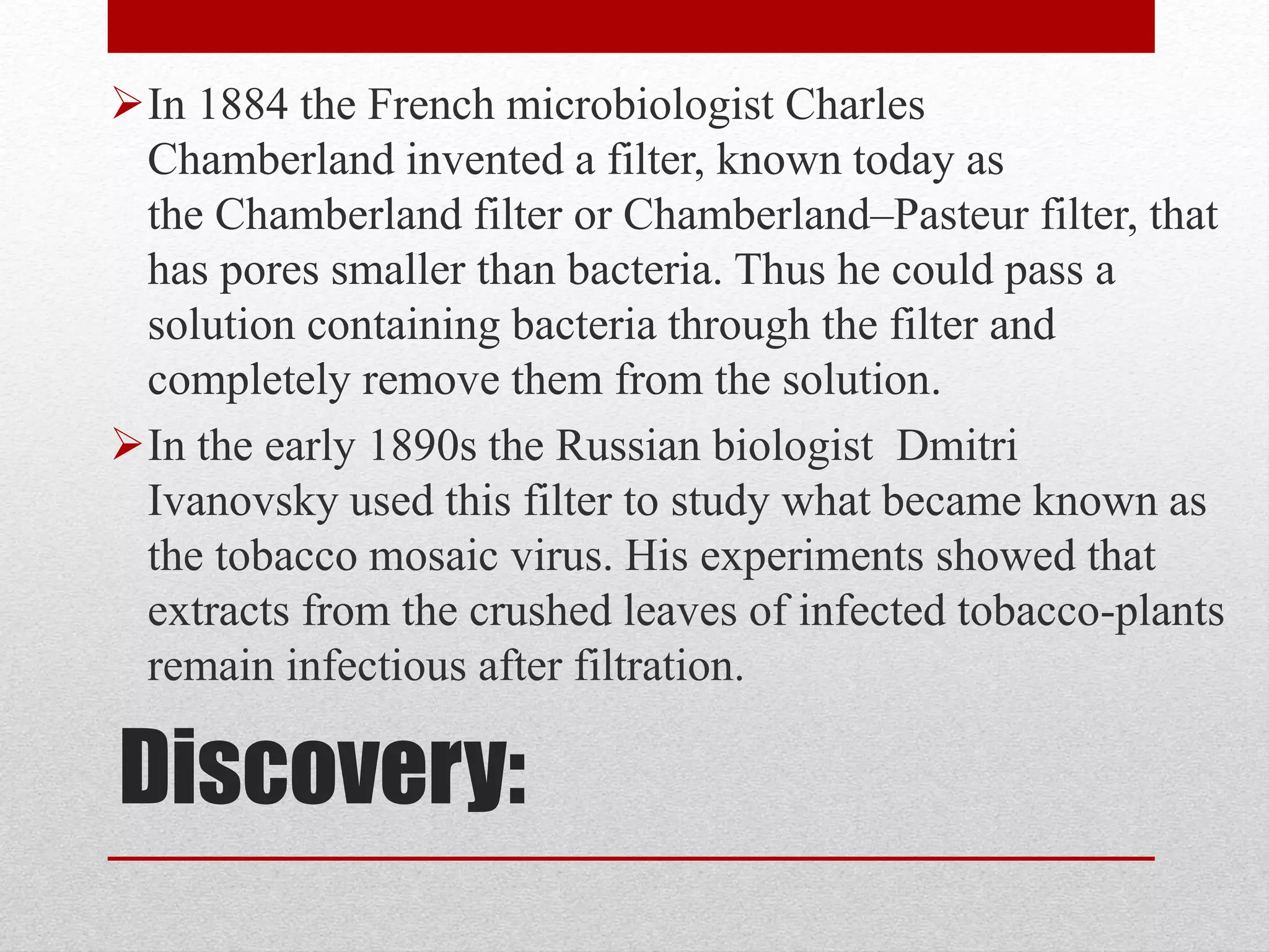 Discovery:
In 1884 the French microbiologist Charles
Chamberland invented a filter, known today as
the Chamberland filter or Chamberland–Pasteur filter, that
has pores smaller than bacteria. Thus he could pass a
solution containing bacteria through the filter and
completely remove them from the solution.
In the early 1890s the Russian biologist Dmitri
Ivanovsky used this filter to study what became known as
the tobacco mosaic virus. His experiments showed that
extracts from the crushed leaves of infected tobacco-plants
remain infectious after filtration.
 