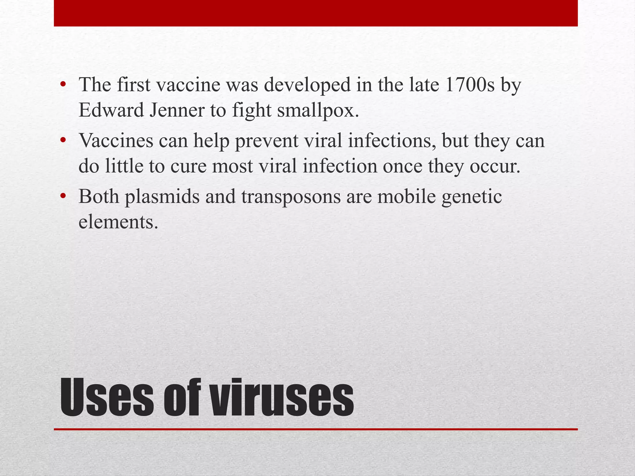 Uses of viruses
• The first vaccine was developed in the late 1700s by
Edward Jenner to fight smallpox.
• Vaccines can help prevent viral infections, but they can
do little to cure most viral infection once they occur.
• Both plasmids and transposons are mobile genetic
elements.
 