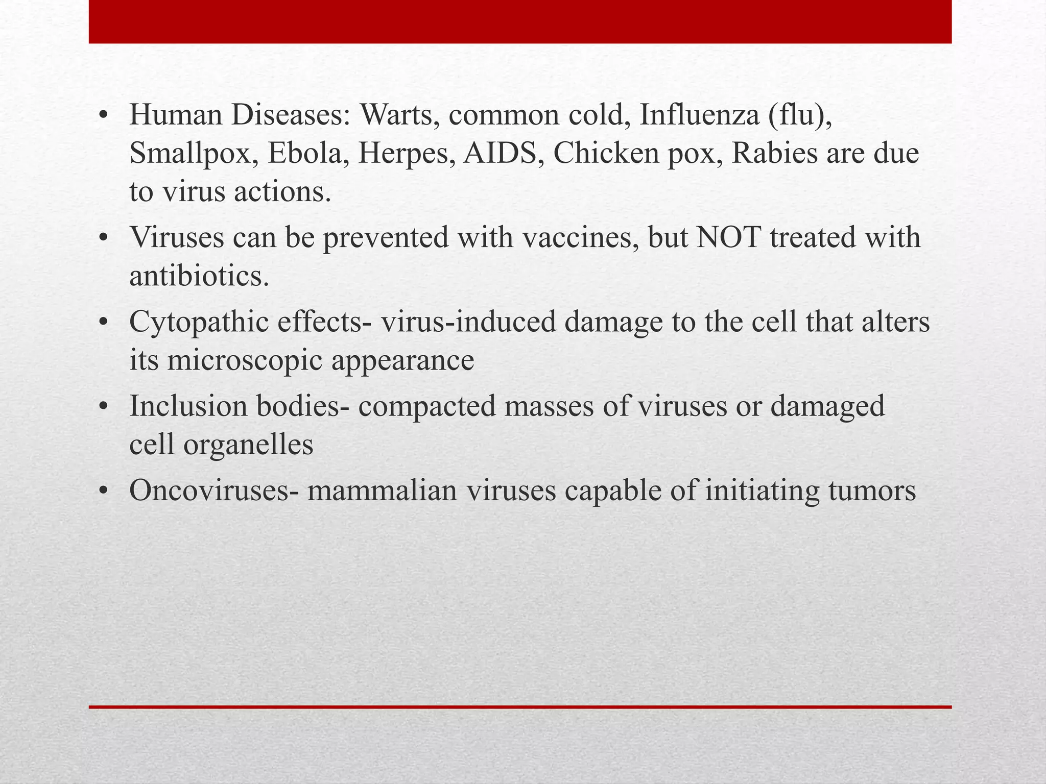 • Human Diseases: Warts, common cold, Influenza (flu),
Smallpox, Ebola, Herpes, AIDS, Chicken pox, Rabies are due
to virus actions.
• Viruses can be prevented with vaccines, but NOT treated with
antibiotics.
• Cytopathic effects- virus-induced damage to the cell that alters
its microscopic appearance
• Inclusion bodies- compacted masses of viruses or damaged
cell organelles
• Oncoviruses- mammalian viruses capable of initiating tumors
 