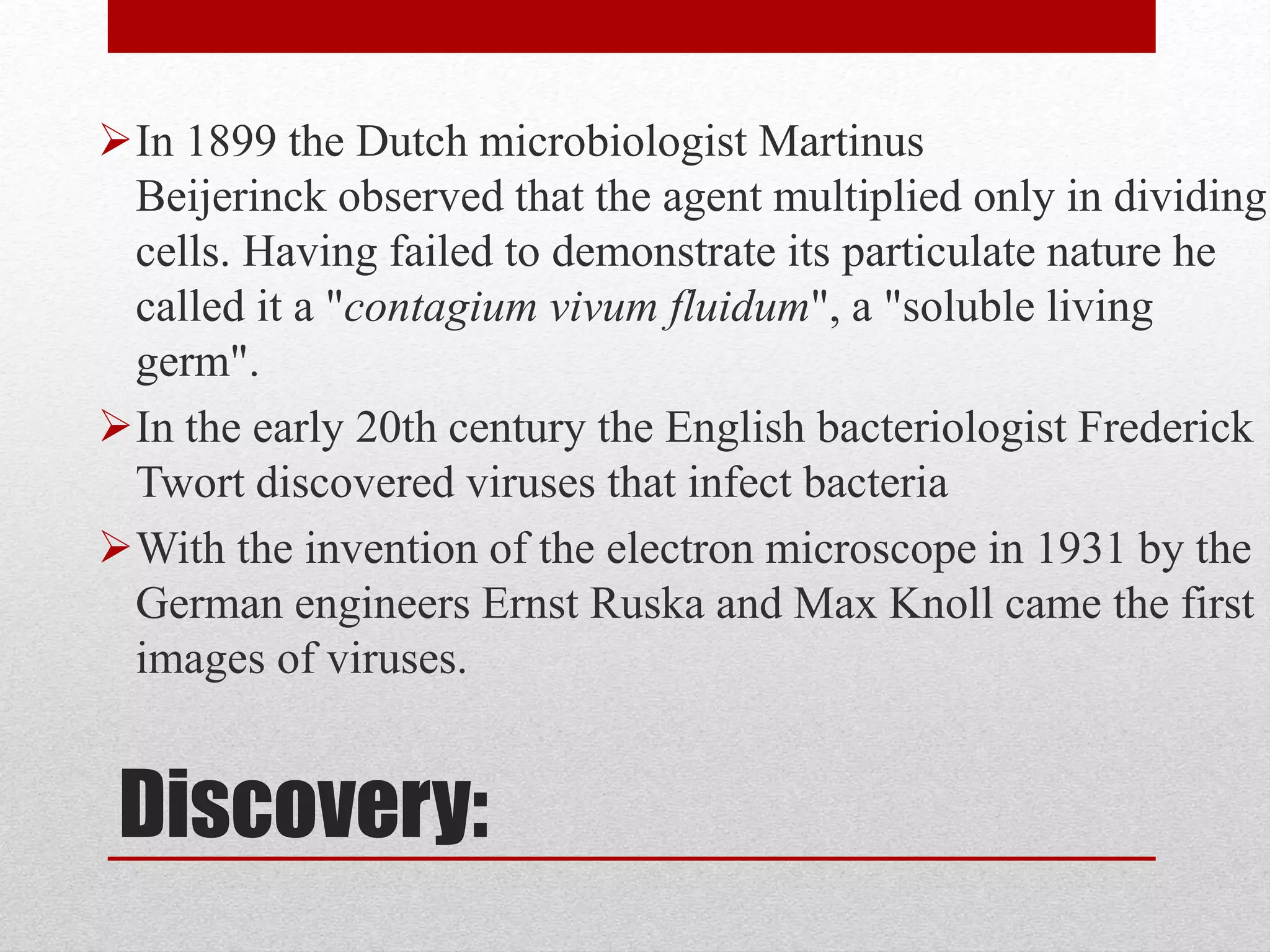 Discovery:
In 1899 the Dutch microbiologist Martinus
Beijerinck observed that the agent multiplied only in dividing
cells. Having failed to demonstrate its particulate nature he
called it a "contagium vivum fluidum", a "soluble living
germ".
In the early 20th century the English bacteriologist Frederick
Twort discovered viruses that infect bacteria
With the invention of the electron microscope in 1931 by the
German engineers Ernst Ruska and Max Knoll came the first
images of viruses.
 