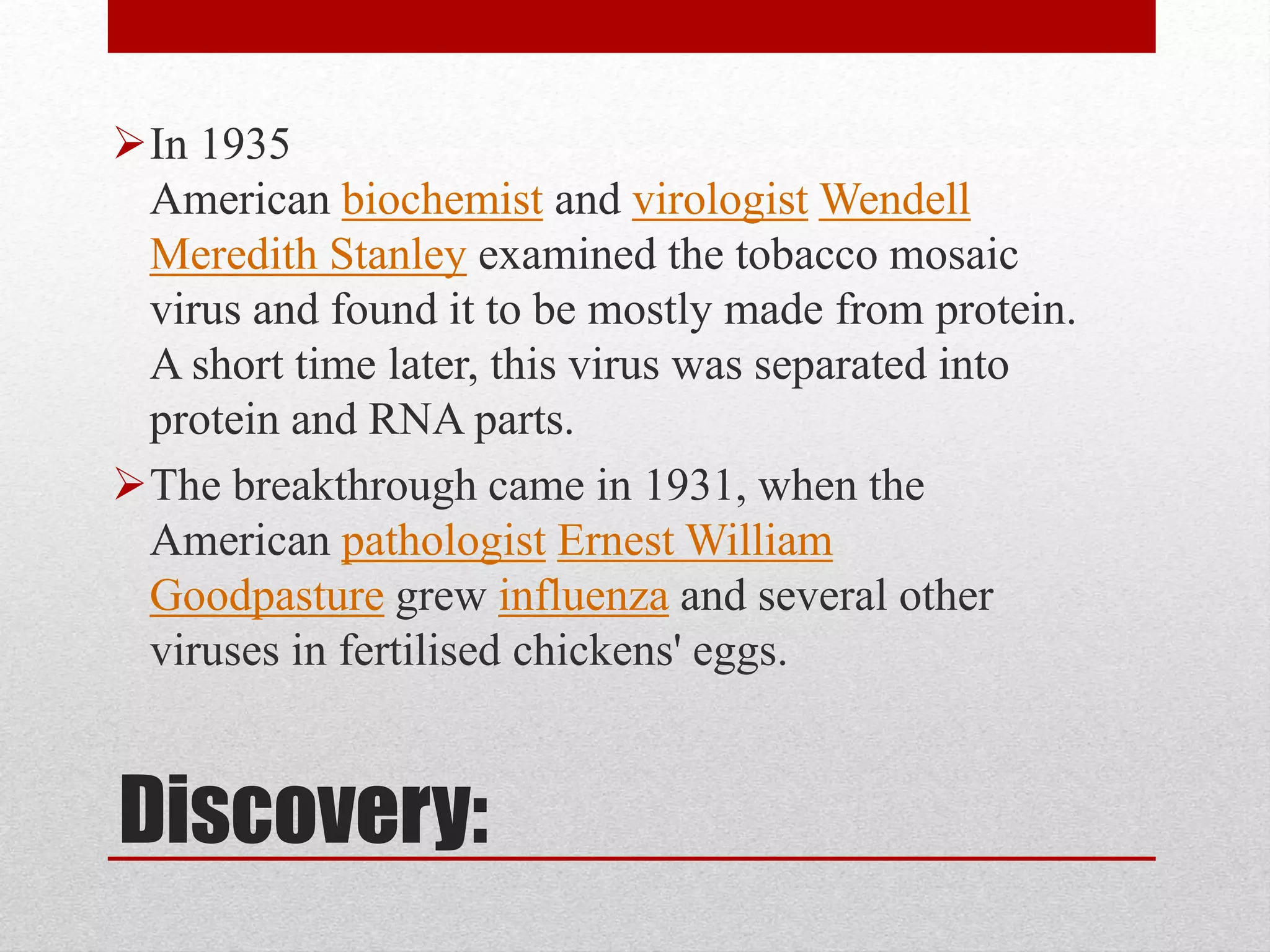 Discovery:
In 1935
American biochemist and virologist Wendell
Meredith Stanley examined the tobacco mosaic
virus and found it to be mostly made from protein.
A short time later, this virus was separated into
protein and RNA parts.
The breakthrough came in 1931, when the
American pathologist Ernest William
Goodpasture grew influenza and several other
viruses in fertilised chickens' eggs.
 