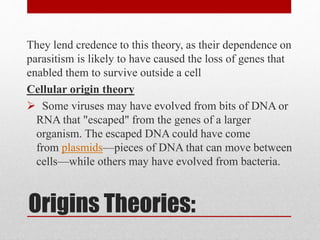 Origins Theories:
They lend credence to this theory, as their dependence on
parasitism is likely to have caused the loss of genes that
enabled them to survive outside a cell
Cellular origin theory
 Some viruses may have evolved from bits of DNA or
RNA that "escaped" from the genes of a larger
organism. The escaped DNA could have come
from plasmids—pieces of DNA that can move between
cells—while others may have evolved from bacteria.
 