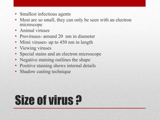 Size of virus ?
• Smallest infectious agents
• Most are so small, they can only be seen with an electron
microscope
• Animal viruses
• Proviruses- around 20 nm in diameter
• Mimi viruses- up to 450 nm in length
• Viewing viruses
• Special stains and an electron microscope
• Negative staining outlines the shape
• Positive staining shows internal details
• Shadow casting technique
 