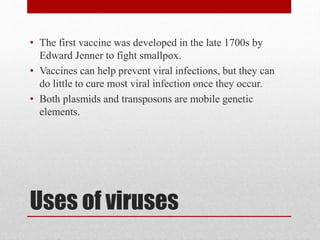 Uses of viruses
• The first vaccine was developed in the late 1700s by
Edward Jenner to fight smallpox.
• Vaccines can help prevent viral infections, but they can
do little to cure most viral infection once they occur.
• Both plasmids and transposons are mobile genetic
elements.
 