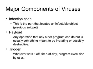 Major Components of Viruses
• Infection code
– This is the part that locates an infectable object
(previous snippet)
• Payload
– Any operation that any other program can do but is
usually something meant to be irratating or possibly
destructive.
• Trigger
– Whatever sets it off, time-of-day, program execution
by user.
 