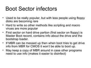 Boot Sector infectors
• Used to be really popular, but with less people using floppy
disks are becoming rare
• Hard to write so other methods like scripting and macro
virues are more popular
• First sector on hard drive partion (first sector on floppy) is
Master Boot record, contains info about the drive and the
bootstrap loader.
• If MBR can be messed up then when boot tries to get drive
info from MBR for CMOS it won’t be able to boot up.
• May keep a copy of MBR around in case other programs
need to use info (makes it easier to disinfect)
 
