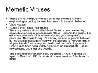 Memetic Viruses
• These are not computer viruses but rather attempts at social
engineering or getting the user to conform to a certain behavior.
• Virus Hoaxes
• “Good Times” hoax (mid 1990s)
The story is that a virus called Good Times is being carried by
email. Just reading a message with "Good Times" in the subject line
will erase your hard drive, or even destroy your computer's
processor. Needless to say, it's a hoax, but a lot of people believed
it. The original message ended with instructions to "Forward this to
all your friends," and many people did just that. Warnings about
Good Times have been widely distributed on mailing lists, Usenet
newsgroups, and message boards.
The original hoax started in early December, 1994. It sprang up
again in March of 1995. In mid-April, a new version of the hoax that
ment
 