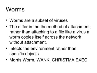 Worms
• Worms are a subset of viruses
• The differ in the the method of attachment;
rather than attaching to a file like a virus a
worm copies itself across the network
without attachment.
• Infects the environment rather than
specific objects
• Morris Worm, WANK, CHRISTMA EXEC
 