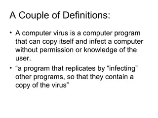 A Couple of Definitions:
• A computer virus is a computer program
that can copy itself and infect a computer
without permission or knowledge of the
user.
• “a program that replicates by “infecting”
other programs, so that they contain a
copy of the virus”
 