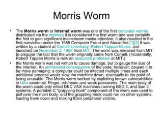Morris Worm
• The Morris worm or Internet worm was one of the first computer worms
distributed via the Internet; it is considered the first worm and was certainly
the first to gain significant mainstream media attention. It also resulted in the
first conviction under the 1986 Computer Fraud and Abuse Act.[1][2] It was
written by a student at Cornell University, Robert Tappan Morris, and
launched on November 2, 1988 from MIT. The worm was released from MIT
to disguise the fact that the worm originally came from Cornell. (Incidentally,
Robert Tappan Morris is now an associate professor at MIT.)
• the Morris worm was not written to cause damage, but to gauge the size of
the Internet. An unintended consequence of the code, however, caused it to
be more damaging: a computer could be infected multiple times and each
additional process would slow the machine down, eventually to the point of
being unusable. The Morris worm worked by exploiting known vulnerabilities
in Unix sendmail, Finger, rsh/rexec and weak passwords. The main body of
the worm could only infect DEC VAX machines running BSD 4, and Sun 3
systems. A portable C "grappling hook" component of the worm was used to
pull over the main body, and the grappling hook could run on other systems,
loading them down and making them peripheral victims.
 