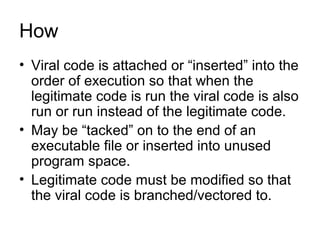 How
• Viral code is attached or “inserted” into the
order of execution so that when the
legitimate code is run the viral code is also
run or run instead of the legitimate code.
• May be “tacked” on to the end of an
executable file or inserted into unused
program space.
• Legitimate code must be modified so that
the viral code is branched/vectored to.
 