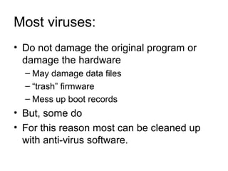 Most viruses:
• Do not damage the original program or
damage the hardware
– May damage data files
– “trash” firmware
– Mess up boot records
• But, some do
• For this reason most can be cleaned up
with anti-virus software.
 
