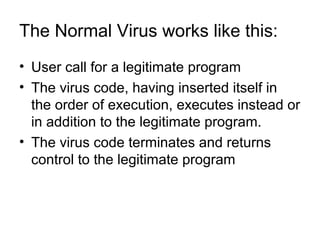 The Normal Virus works like this:
• User call for a legitimate program
• The virus code, having inserted itself in
the order of execution, executes instead or
in addition to the legitimate program.
• The virus code terminates and returns
control to the legitimate program
 
