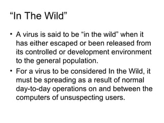 “In The Wild”
• A virus is said to be “in the wild” when it
has either escaped or been released from
its controlled or development environment
to the general population.
• For a virus to be considered In the Wild, it
must be spreading as a result of normal
day-to-day operations on and between the
computers of unsuspecting users.
 