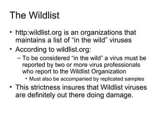 The Wildlist
• http:wildlist.org is an organizations that
maintains a list of “in the wild” viruses
• According to wildlist.org:
– To be considered “in the wild” a virus must be
reported by two or more virus professionals
who report to the Wildlist Organization
• Must also be accompanied by replicated samples
• This strictness insures that Wildlist viruses
are definitely out there doing damage.
 