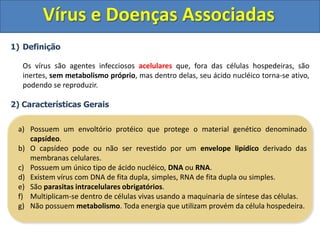 Vírus e Doenças AssociadasDefinição	Os vírus são agentes infecciosos acelulares que, fora das células hospedeiras, são inertes, sem metabolismo próprio, mas dentro delas, seu ácido nucléico torna-se ativo, podendo se reproduzir.2) Características GeraisPossuem um envoltório protéico que protege o material genético denominado capsídeo.O capsídeo pode ou não ser revestido por um envelope lipídico derivado das membranas celulares.Possuem um único tipo de ácido nucléico, DNA ou RNA.Existem vírus com DNA de fita dupla, simples, RNA de fita dupla ou simples.São parasitas intracelulares obrigatórios.Multiplicam-se dentro de células vivas usando a maquinaria de síntese das células.Não possuem metabolismo. Toda energia que utilizam provém da célula hospedeira.