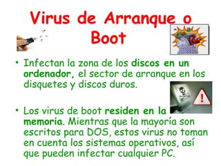 Virus de Arranque o
Boot
• Infectan la zona de los discos en un
ordenador, el sector de arranque en los
disquetes y discos duros.
• Los virus de boot residen en la
memoria. Mientras que la mayoría son
escritos para DOS, estos virus no toman
en cuenta los sistemas operativos, así
que pueden infectar cualquier PC.
 