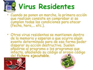 Virus Residentes
• Cuando se ponen en marcha, la primera acción
que realizan consiste en comprobar si se
cumplen todas las condiciones para atacar
(fecha, hora,... etc.).
• Otros virus residentes se mantienen dentro
de la memoria y esperan a que ocurra algún
evento determinado para de esa forma poder
disparar su acción destructiva. Suelen
añadirse al programa o los programas que
infecta, añadiendo su código al propio código
del fichero ejecutable.
 