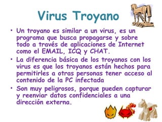 Virus Troyano
• Un troyano es similar a un virus, es un
programa que busca propagarse y sobre
todo a través de aplicaciones de Internet
como el EMAIL, ICQ y CHAT.
• La diferencia básica de los troyanos con los
virus es que los troyanos están hechos para
permitirles a otras personas tener acceso al
contenido de la PC infectada
• Son muy peligrosos, porque pueden capturar
y reenviar datos confidenciales a una
dirección externa.
 