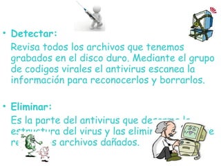 • Detectar:
Revisa todos los archivos que tenemos
grabados en el disco duro. Mediante el grupo
de codigos virales el antivirus escanea la
información para reconocerlos y borrarlos.
• Eliminar:
Es la parte del antivirus que desarma la
estructura del virus y las elimina, finalmente
repara los archivos dañados.
 