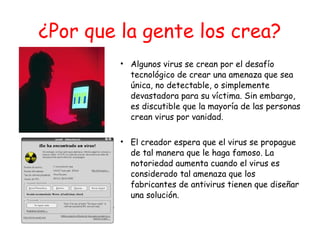 ¿Por que la gente los crea?
• Algunos virus se crean por el desafío
tecnológico de crear una amenaza que sea
única, no detectable, o simplemente
devastadora para su víctima. Sin embargo,
es discutible que la mayoría de las personas
crean virus por vanidad.
• El creador espera que el virus se propague
de tal manera que le haga famoso. La
notoriedad aumenta cuando el virus es
considerado tal amenaza que los
fabricantes de antivirus tienen que diseñar
una solución.
 