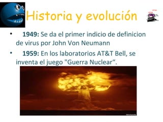 Historia y evolución
•     1949: Se da el primer indicio de definicion 
de virus por John Von Neumann
•     1959: En los laboratorios AT&T Bell, se 
inventa el juego "Guerra Nuclear“. 
 