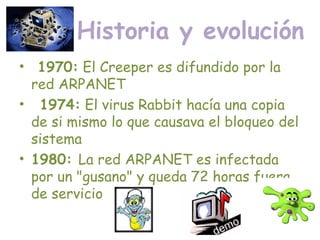 Historia y evolución
•   1970: El Creeper es difundido por la
red ARPANET
•   1974: El virus Rabbit hacía una copia
de si mismo lo que causava el bloqueo del
sistema
• 1980: La red ARPANET es infectada
por un "gusano" y queda 72 horas fuera
de servicio
 