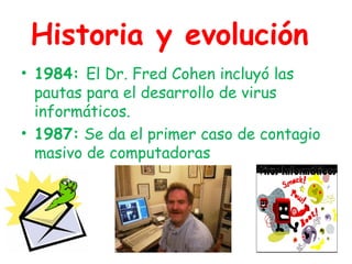 Historia y evolución
• 1984: El Dr. Fred Cohen incluyó las
pautas para el desarrollo de virus
informáticos.
• 1987: Se da el primer caso de contagio
masivo de computadoras
 