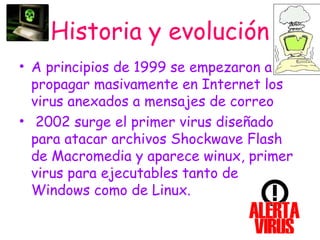 Historia y evolución
• A principios de 1999 se empezaron a
propagar masivamente en Internet los
virus anexados a mensajes de correo
• 2002 surge el primer virus diseñado
para atacar archivos Shockwave Flash
de Macromedia y aparece winux, primer
virus para ejecutables tanto de
Windows como de Linux.
 