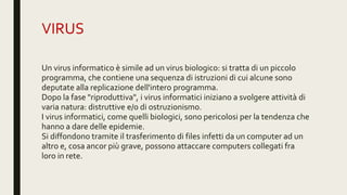 VIRUS
Un virus informatico è simile ad un virus biologico: si tratta di un piccolo
programma, che contiene una sequenza di istruzioni di cui alcune sono
deputate alla replicazione dell'intero programma.
Dopo la fase "riproduttiva", i virus informatici iniziano a svolgere attività di
varia natura: distruttive e/o di ostruzionismo.
I virus informatici, come quelli biologici, sono pericolosi per la tendenza che
hanno a dare delle epidemie.
Si diffondono tramite il trasferimento di files infetti da un computer ad un
altro e, cosa ancor più grave, possono attaccare computers collegati fra
loro in rete.
 