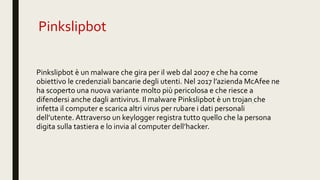Pinkslipbot
Pinkslipbot è un malware che gira per il web dal 2007 e che ha come
obiettivo le credenziali bancarie degli utenti. Nel 2017 l’azienda McAfee ne
ha scoperto una nuova variante molto più pericolosa e che riesce a
difendersi anche dagli antivirus. Il malware Pinkslipbot è un trojan che
infetta il computer e scarica altri virus per rubare i dati personali
dell’utente. Attraverso un keylogger registra tutto quello che la persona
digita sulla tastiera e lo invia al computer dell’hacker.
 
