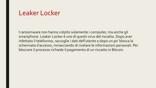 Leaker Locker
I ransomware non hanno colpito solamente i computer, ma anche gli
smartphone. Leaker Locker è uno di questi virus del riscatto. Dopo aver
infettato il telefonino, raccoglie i dati dell’utente e dopo un po’ blocca la
schermata d’accesso, minacciando di rivelare le informazioni personali. Per
bloccare il processo richiede il pagamento di un riscatto in Bitcoin.
 