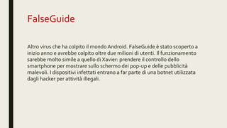 FalseGuide
Altro virus che ha colpito il mondo Android. FalseGuide è stato scoperto a
inizio anno e avrebbe colpito oltre due milioni di utenti. Il funzionamento
sarebbe molto simile a quello di Xavier: prendere il controllo dello
smartphone per mostrare sullo schermo dei pop-up e delle pubblicità
malevoli. I dispositivi infettati entrano a far parte di una botnet utilizzata
dagli hacker per attività illegali.
 