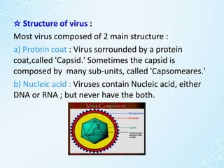 ☆ Structure of virus :
Most virus composed of 2 main structure :
a) Protein coat : Virus sorrounded by a protein
coat,called 'Capsid.' Sometimes the capsid is
composed by many sub-units, called 'Capsomeares.'
b) Nucleic acid : Viruses contain Nucleic acid, either
DNA or RNA ; but never have the both.
 