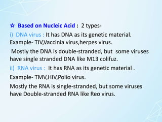 ☆ Based on Nucleic Acid : 2 types-
i) DNA virus : It has DNA as its genetic material.
Example- TIV,Vaccinia virus,herpes virus.
Mostly the DNA is double-stranded, but some viruses
have single stranded DNA like M13 colifuz.
ii) RNA virus : It has RNA as its genetic material .
Example- TMV,HIV,Polio virus.
Mostly the RNA is single-stranded, but some viruses
have Double-stranded RNA like Reo virus.
 